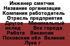 Инженер-сметчик › Название организации ­ Компания-работодатель › Отрасль предприятия ­ Другое › Минимальный оклад ­ 1 - Все города Работа » Вакансии   . Псковская обл.,Великие Луки г.